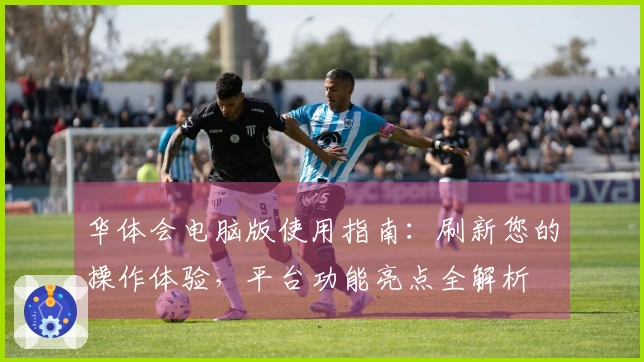 华体会电脑版使用指南：刷新您的操作体验，平台功能亮点全解析