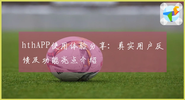 hthAPP使用体验分享：真实用户反馈及功能亮点介绍