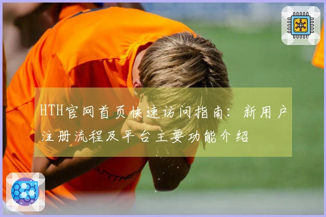 HTH官网首页快速访问指南：新用户注册流程及平台主要功能介绍